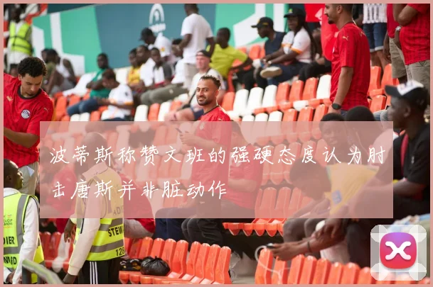 波蒂斯称赞文班的强硬态度认为肘击唐斯并非脏动作