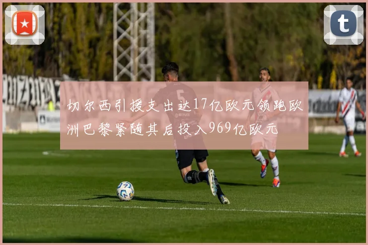 切尔西引援支出达17亿欧元领跑欧洲巴黎紧随其后投入969亿欧元