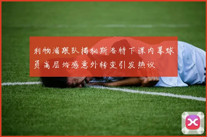 利物浦跟队揭秘斯洛特下课内幕球员高层均感意外转变引发热议