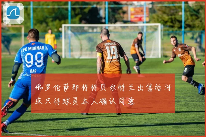佛罗伦萨即将将贝尔特兰出售给河床只待球员本人确认同意