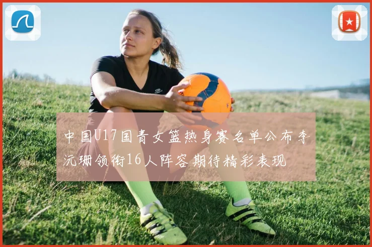 中国U17国青女篮热身赛名单公布李沅珊领衔16人阵容期待精彩表现