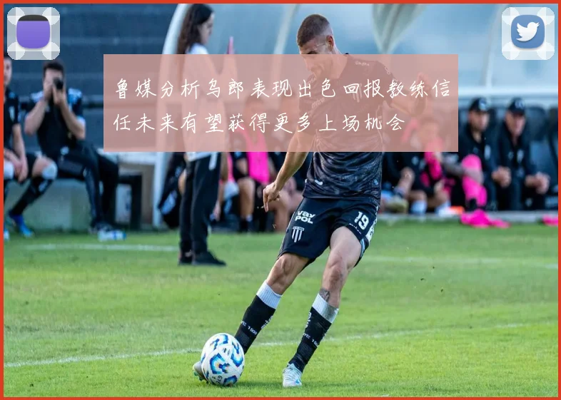 鲁媒分析乌郎表现出色回报教练信任未来有望获得更多上场机会