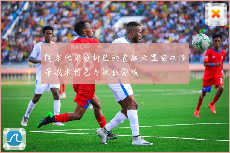阿尔代尔分析巴西首战未显安切洛蒂战术特色与执教影响