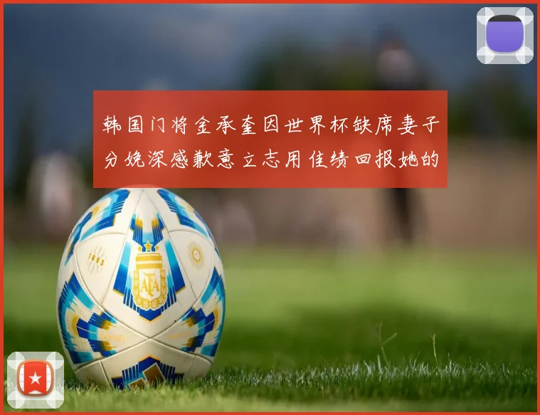 韩国门将金承奎因世界杯缺席妻子分娩深感歉意立志用佳绩回报她的支持