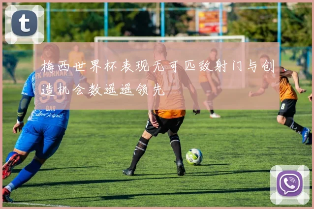 梅西世界杯表现无可匹敌射门与创造机会数遥遥领先