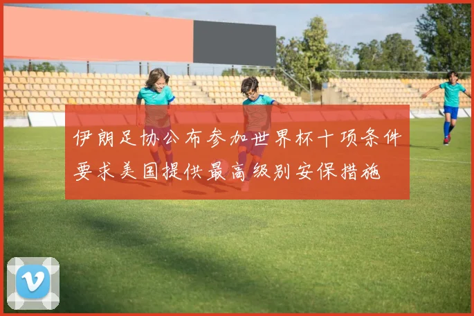 伊朗足协公布参加世界杯十项条件要求美国提供最高级别安保措施