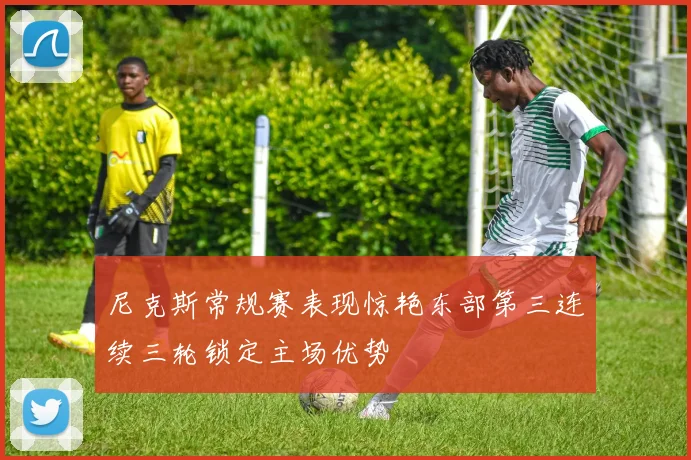 尼克斯常规赛表现惊艳东部第三连续三轮锁定主场优势