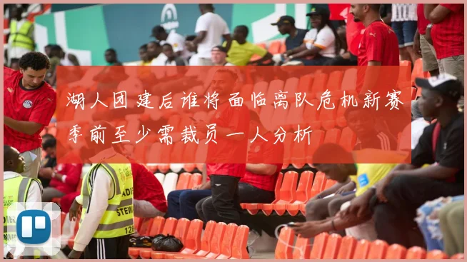 湖人团建后谁将面临离队危机新赛季前至少需裁员一人分析